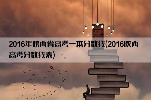 2016年陕西省高考一本分数线(2016陕西高考分数线表)