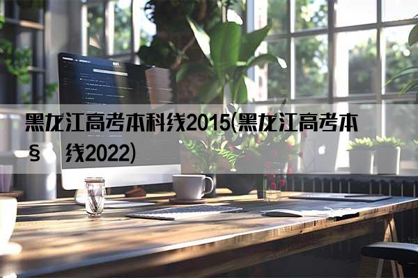 黑龙江高考本科线2015(黑龙江高考本科线2022)