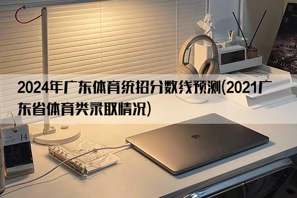 2024年广东体育统招分数线预测(2021广东省体育类录取情况)