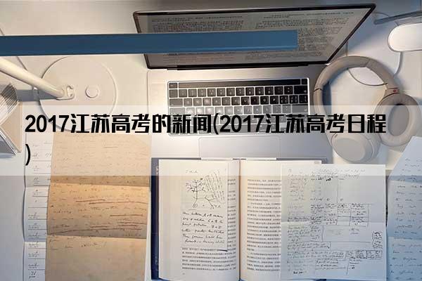 2017江苏高考的新闻(2017江苏高考日程)